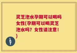 灵芝泡水孕期可以喝吗女性(孕期可以喝灵芝泡水吗？女性请注意！)