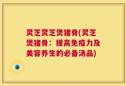 灵芝灵芝煲猪骨(灵芝煲猪骨：提高免疫力及美容养生的必备汤品)