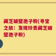 藏芝破璧孢子粉(寻宝之旅：发现珍贵藏芝破璧孢子粉)