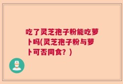 吃了灵芝孢子粉能吃萝卜吗(灵芝孢子粉与萝卜可否同食？)
