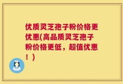 优质灵芝孢子粉价格更优惠(高品质灵芝孢子粉价格更低，超值优惠！)