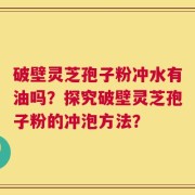破壁灵芝孢子粉冲水有油吗？探究破壁灵芝孢子粉的冲泡方法？