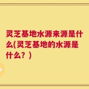 灵芝基地水源来源是什么(灵芝基地的水源是什么？)