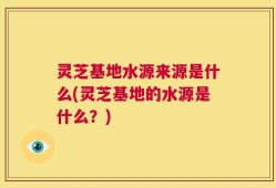 灵芝基地水源来源是什么(灵芝基地的水源是什么？)