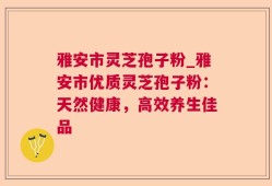 雅安市灵芝孢子粉_雅安市优质灵芝孢子粉：天然健康，高效养生佳品
