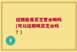 经期能用灵芝煮水喝吗(可以经期喝灵芝水吗？)