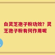 白灵芝孢子粉功效？灵芝孢子粉有何作用呢