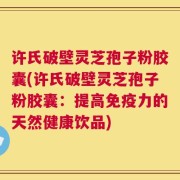 许氏破壁灵芝孢子粉胶囊(许氏破壁灵芝孢子粉胶囊：提高免疫力的天然健康饮品)