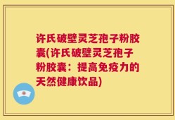 许氏破壁灵芝孢子粉胶囊(许氏破壁灵芝孢子粉胶囊：提高免疫力的天然健康饮品)