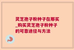 灵芝孢子粉种子在那买_购买灵芝孢子粉种子的可靠途径与方法