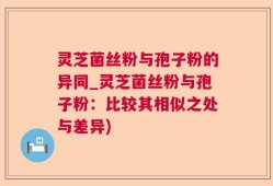 灵芝菌丝粉与孢子粉的异同_灵芝菌丝粉与孢子粉：比较其相似之处与差异)