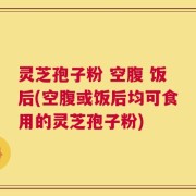 灵芝孢子粉 空腹 饭后(空腹或饭后均可食用的灵芝孢子粉)