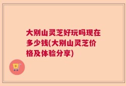 大别山灵芝好玩吗现在多少钱(大别山灵芝价格及体验分享)