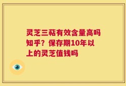 灵芝三萜有效含量高吗知乎？保存期10年以上的灵芝值钱吗