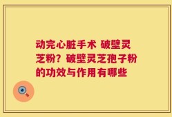 动完心脏手术 破壁灵芝粉？破壁灵芝孢子粉的功效与作用有哪些