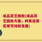 成品灵芝回收(成品灵芝回收方案，利用资源实现可持续发展)