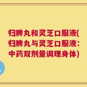归脾丸和灵芝口服液(归脾丸与灵芝口服液：中药双剂量调理身体)