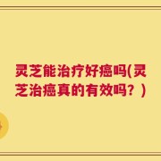 灵芝能治疗好癌吗(灵芝治癌真的有效吗？)