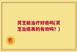 灵芝能治疗好癌吗(灵芝治癌真的有效吗？)