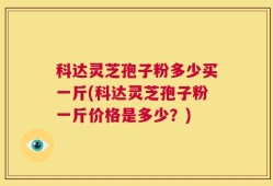 科达灵芝孢子粉多少买一斤(科达灵芝孢子粉一斤价格是多少？)