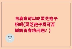 青春痘可以吃灵芝孢子粉吗(灵芝孢子粉可否缓解青春痘问题？)