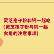灵芝孢子粉和钙一起吃(灵芝孢子粉与钙一起食用的注意事项)