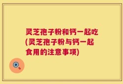 灵芝孢子粉和钙一起吃(灵芝孢子粉与钙一起食用的注意事项)