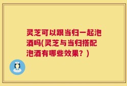 灵芝可以跟当归一起泡酒吗(灵芝与当归搭配泡酒有哪些效果？)