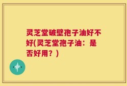 灵芝堂破壁孢子油好不好(灵芝堂孢子油：是否好用？)