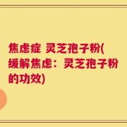 焦虑症 灵芝孢子粉(缓解焦虑：灵芝孢子粉的功效)