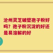 沧州灵芝破壁孢子粉好吗？孢子粉沉淀的好还是易溶解的好