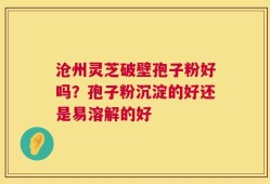 沧州灵芝破壁孢子粉好吗？孢子粉沉淀的好还是易溶解的好