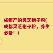 成都产的灵芝孢子粉(成都灵芝孢子粉，养生必备！)
