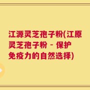 江源灵芝孢子粉(江原灵芝孢子粉 - 保护免疫力的自然选择)