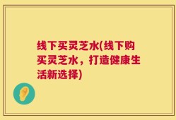 线下买灵芝水(线下购买灵芝水，打造健康生活新选择)