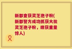 新都查获灵芝孢子粉(新都警方成功抓获大批灵芝孢子粉，缴获重量惊人)