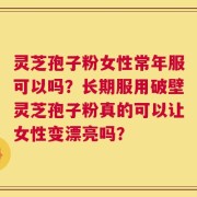 灵芝孢子粉女性常年服可以吗？长期服用破壁灵芝孢子粉真的可以让女性变漂亮吗？