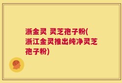 浙金灵 灵芝孢子粉(浙江金灵推出纯净灵芝孢子粉)