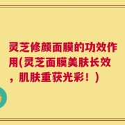 灵芝修颜面膜的功效作用(灵芝面膜美肤长效，肌肤重获光彩！)