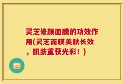 灵芝修颜面膜的功效作用(灵芝面膜美肤长效，肌肤重获光彩！)
