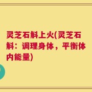 灵芝石斛上火(灵芝石斛：调理身体，平衡体内能量)