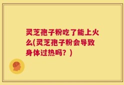 灵芝孢子粉吃了能上火么(灵芝孢子粉会导致身体过热吗？)