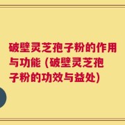 破壁灵芝孢子粉的作用与功能 (破壁灵芝孢子粉的功效与益处)