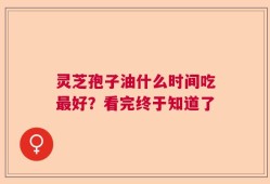 灵芝孢子油什么时间吃最好？看完终于知道了