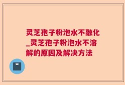 灵芝孢子粉泡水不融化_灵芝孢子粉泡水不溶解的原因及解决方法