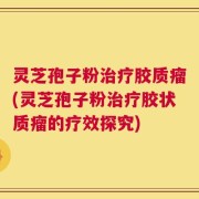 灵芝孢子粉治疗胶质瘤(灵芝孢子粉治疗胶状质瘤的疗效探究)