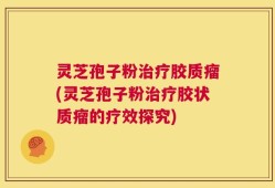 灵芝孢子粉治疗胶质瘤(灵芝孢子粉治疗胶状质瘤的疗效探究)
