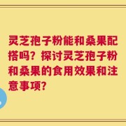 灵芝孢子粉能和桑果配搭吗？探讨灵芝孢子粉和桑果的食用效果和注意事项？