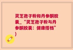 灵芝孢子粉和丹参酮胶囊_“灵芝孢子粉与丹参酮胶囊：健康搭档”)
