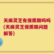 天麻灵芝有保质期吗吗(天麻灵芝保质期问题解答)